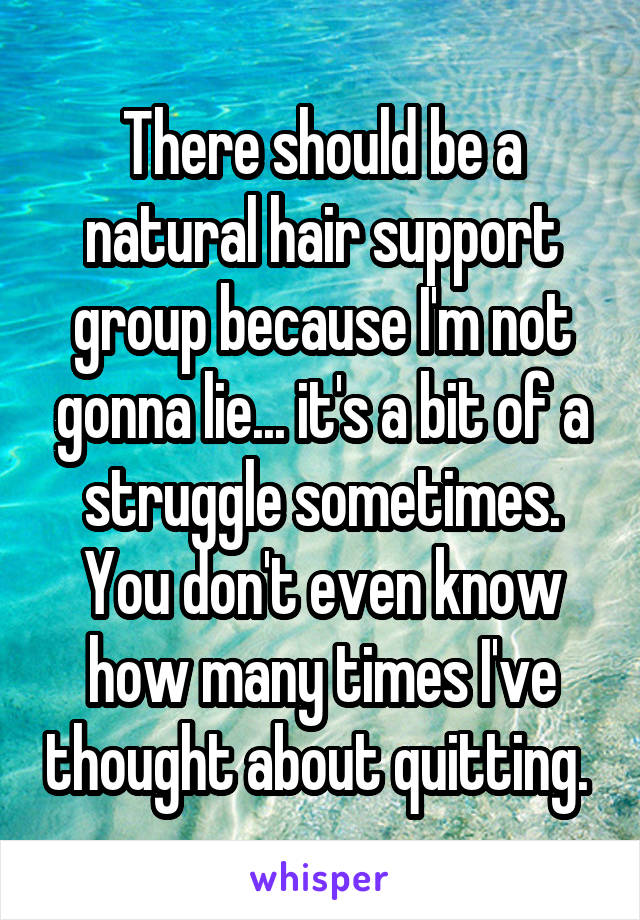 There should be a natural hair support group because I'm not gonna lie... it's a bit of a struggle sometimes. You don't even know how many times I've thought about quitting. 