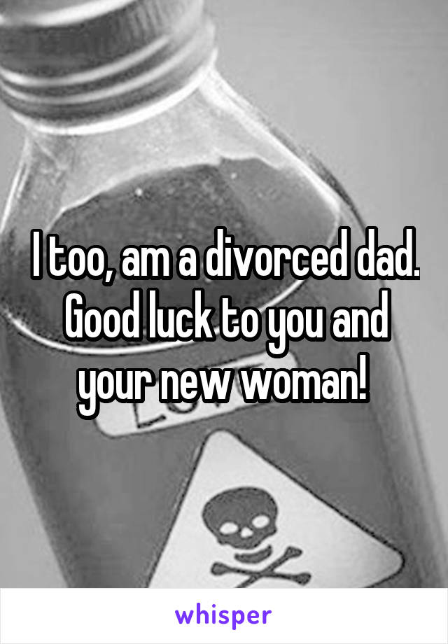 I too, am a divorced dad. Good luck to you and your new woman! 