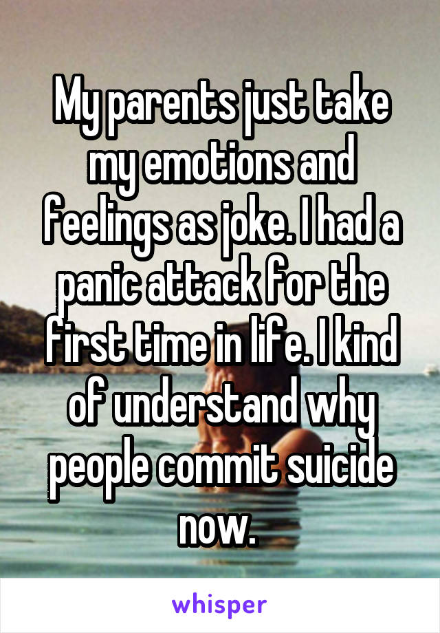 My parents just take my emotions and feelings as joke. I had a panic attack for the first time in life. I kind of understand why people commit suicide now. 