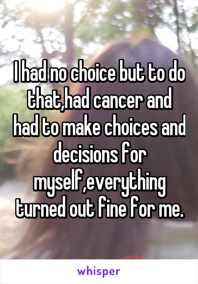 I had no choice but to do that,had cancer and had to make choices and decisions for myself,everything turned out fine for me.