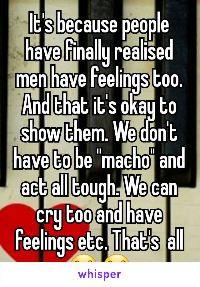 It's because people have finally realised men have feelings too. And that it's okay to show them. We don't have to be "macho" and act all tough. We can cry too and have feelings etc. That's  all 😊😊