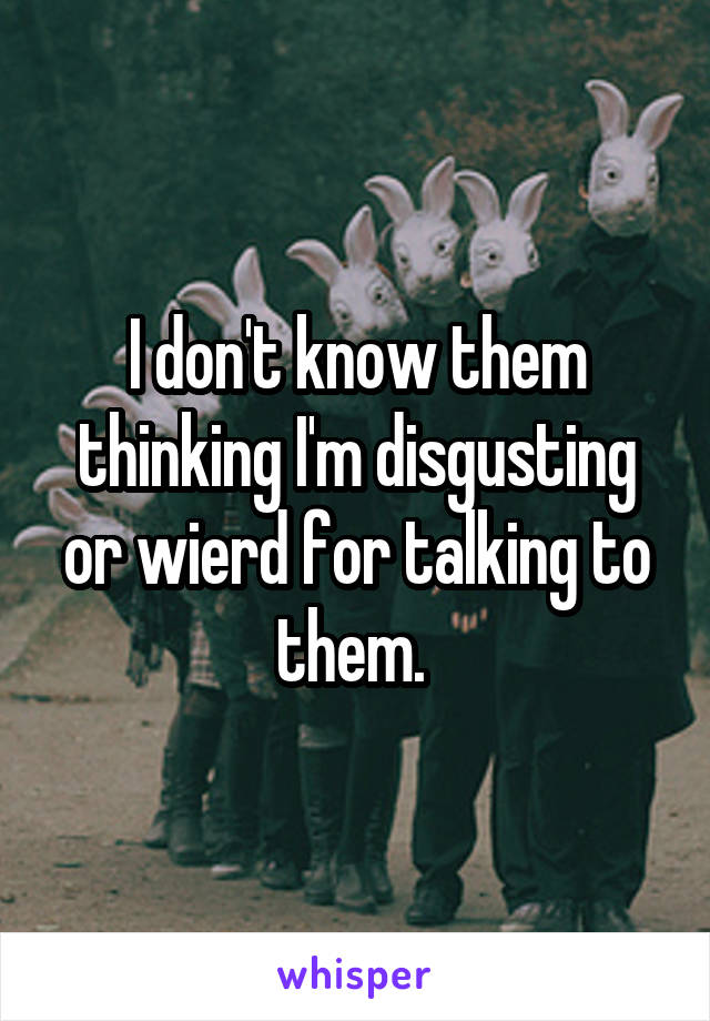 I don't know them thinking I'm disgusting or wierd for talking to them. 