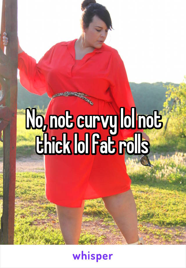 No, not curvy lol not thick lol fat rolls 