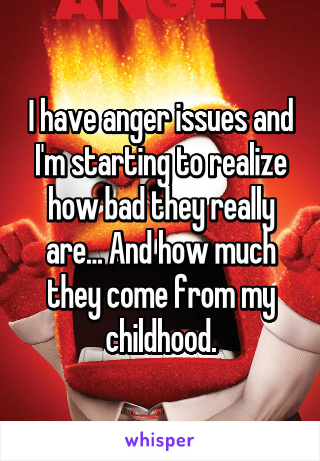 I have anger issues and I'm starting to realize how bad they really are... And how much they come from my childhood.