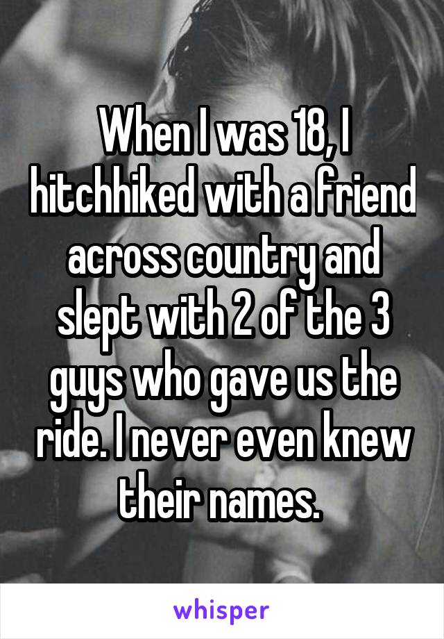 When I was 18, I hitchhiked with a friend across country and slept with 2 of the 3 guys who gave us the ride. I never even knew their names. 