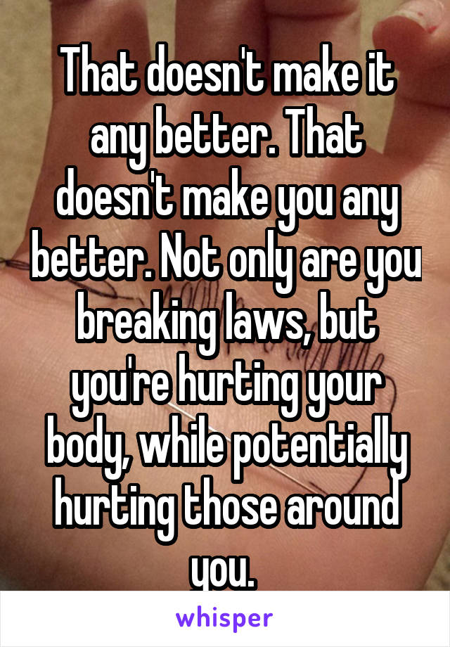 That doesn't make it any better. That doesn't make you any better. Not only are you breaking laws, but you're hurting your body, while potentially hurting those around you. 