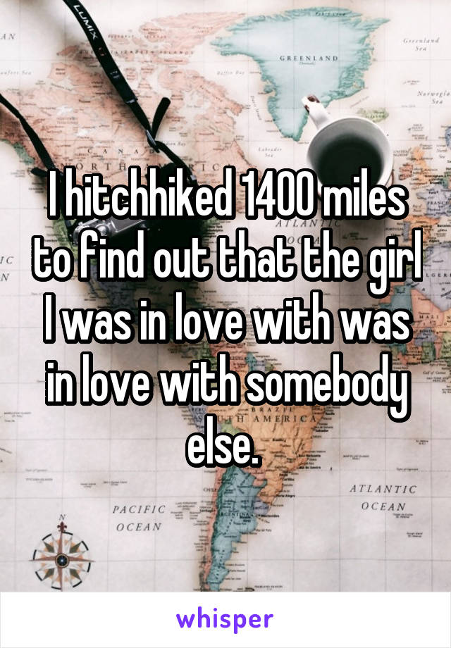 I hitchhiked 1400 miles to find out that the girl I was in love with was in love with somebody else. 