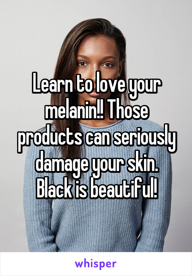 Learn to love your melanin!! Those products can seriously damage your skin.
Black is beautiful!
