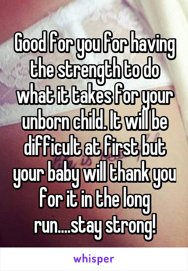 Good for you for having the strength to do what it takes for your unborn child. It will be difficult at first but your baby will thank you for it in the long run....stay strong!