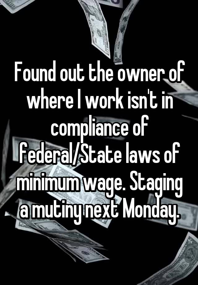 Found out the owner of where I work isn't in compliance of federal/State laws of minimum wage. Staging a mutiny next Monday.