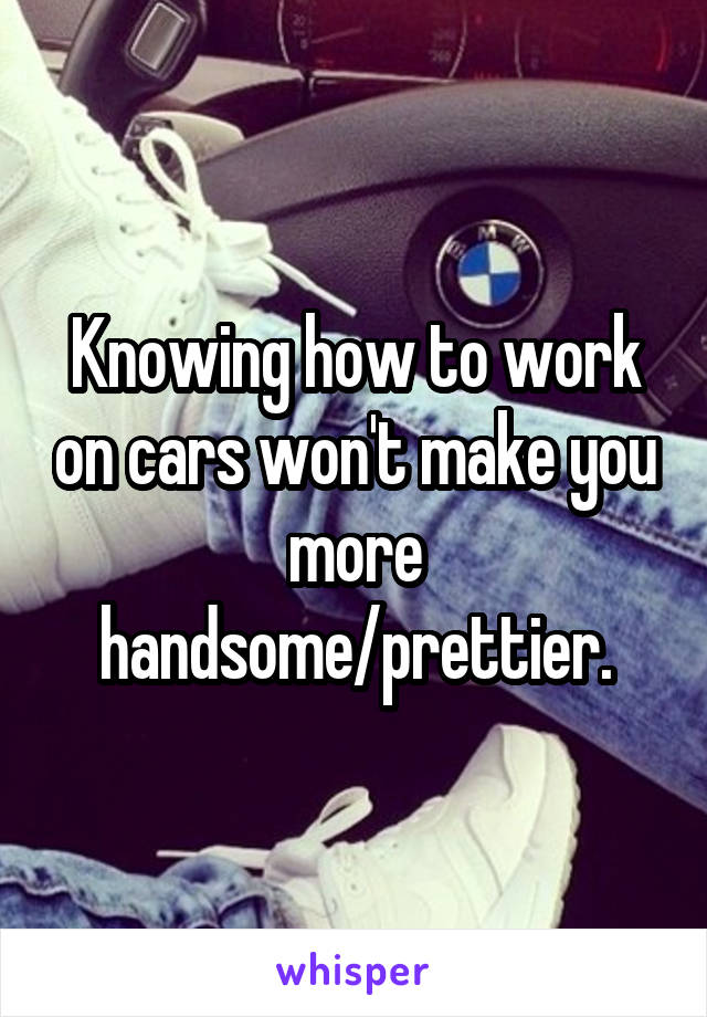 Knowing how to work on cars won't make you more handsome/prettier.