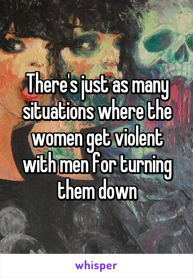There's just as many situations where the women get violent with men for turning them down