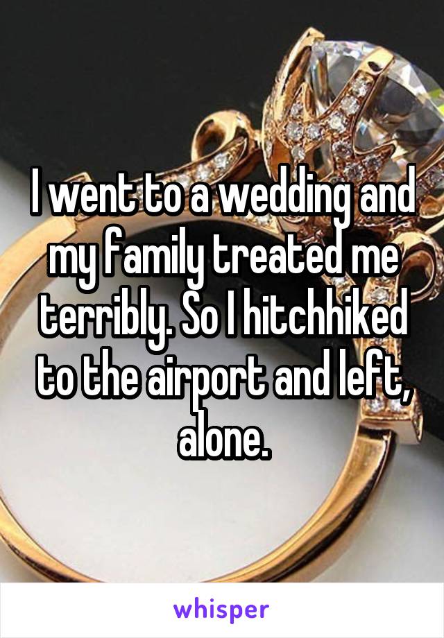 I went to a wedding and my family treated me terribly. So I hitchhiked to the airport and left, alone.