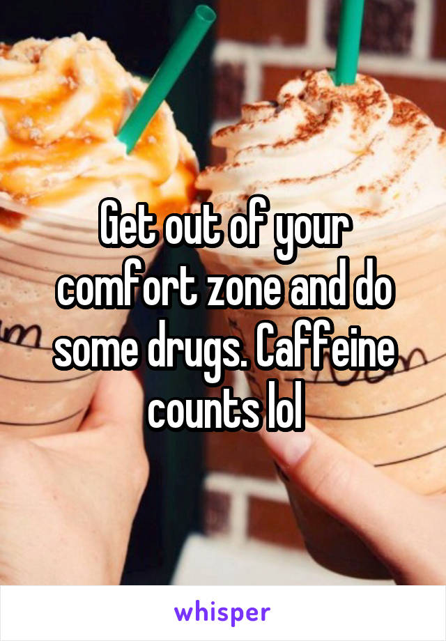 Get out of your comfort zone and do some drugs. Caffeine counts lol