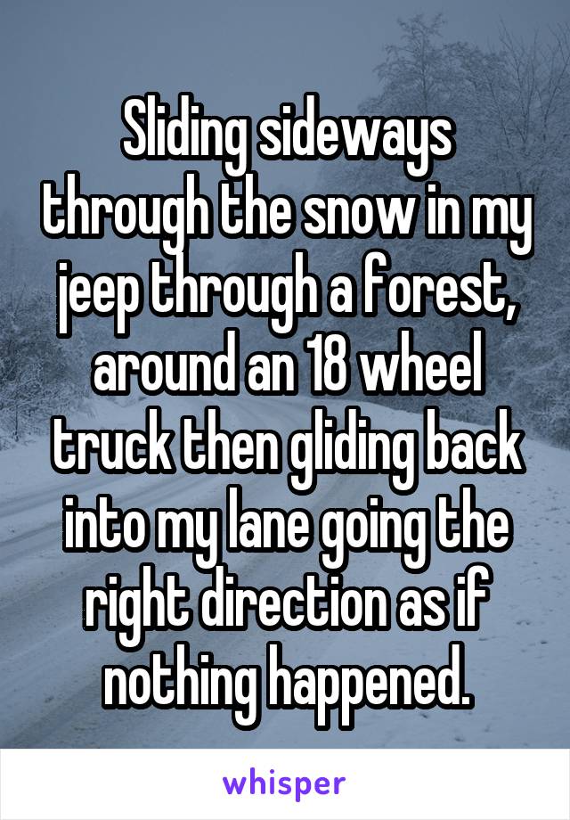 Sliding sideways through the snow in my jeep through a forest, around an 18 wheel truck then gliding back into my lane going the right direction as if nothing happened.