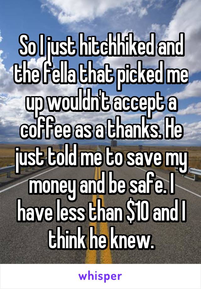 So I just hitchhiked and the fella that picked me up wouldn't accept a coffee as a thanks. He just told me to save my money and be safe. I have less than $10 and I think he knew.