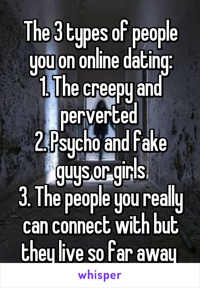 The 3 types of people you on online dating:
1. The creepy and perverted 
2. Psycho and fake guys or girls
3. The people you really can connect with but they live so far away 