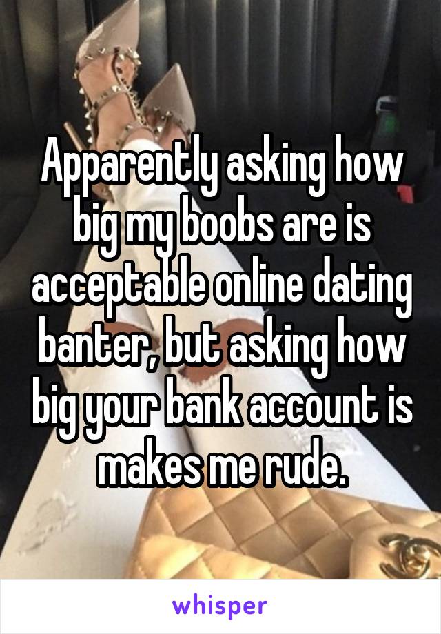 Apparently asking how big my boobs are is acceptable online dating banter, but asking how big your bank account is makes me rude.