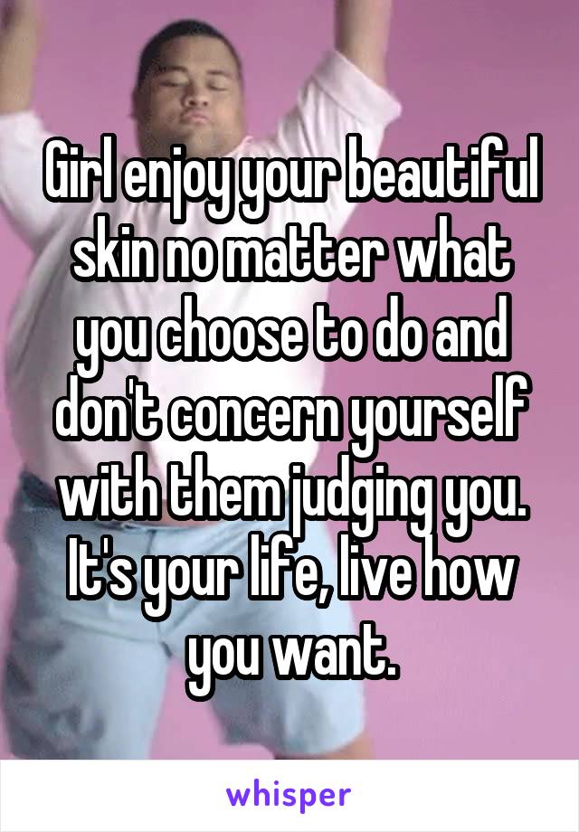 Girl enjoy your beautiful skin no matter what you choose to do and don't concern yourself with them judging you. It's your life, live how you want.