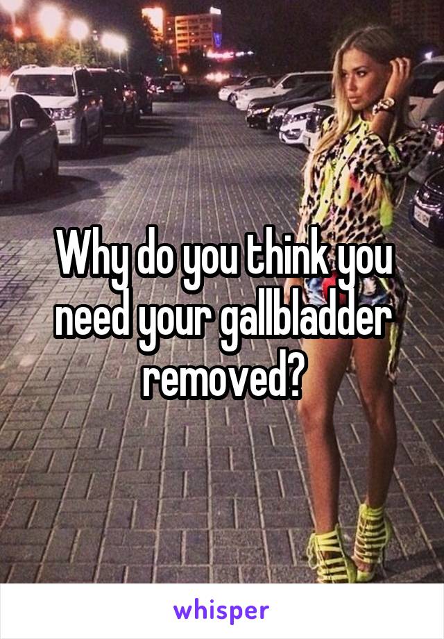 Why do you think you need your gallbladder removed?