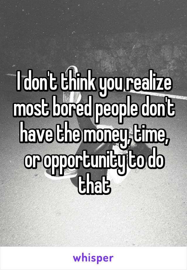 I don't think you realize most bored people don't have the money, time, or opportunity to do that