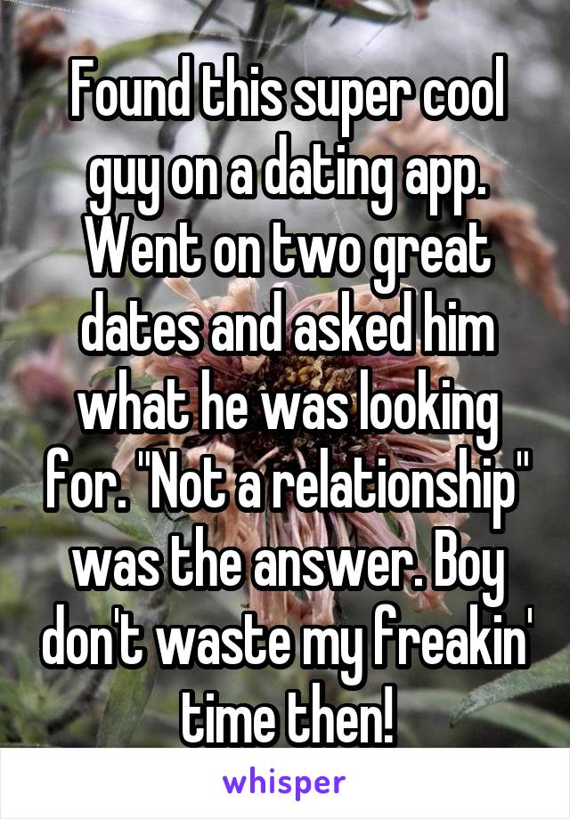Found this super cool guy on a dating app. Went on two great dates and asked him what he was looking for. "Not a relationship" was the answer. Boy don't waste my freakin' time then!