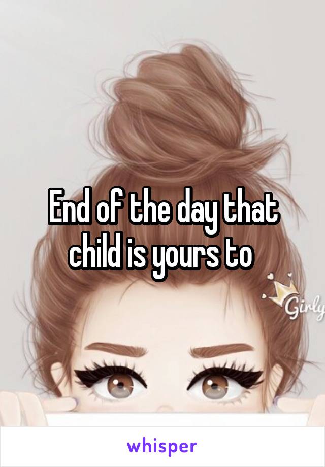 End of the day that child is yours to 
