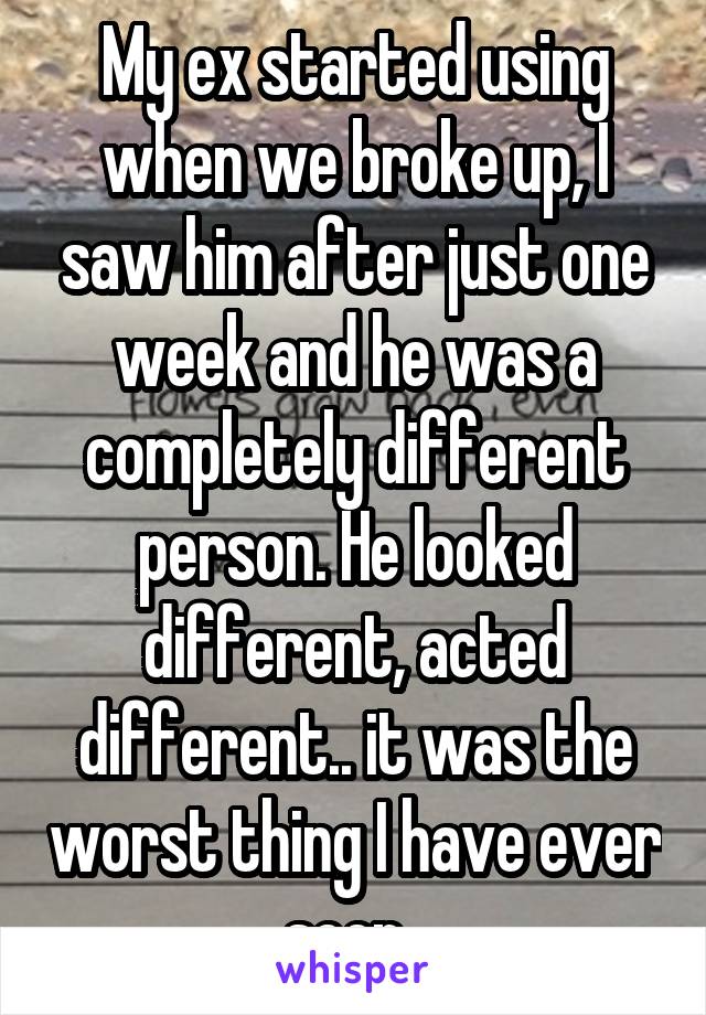 My ex started using when we broke up, I saw him after just one week and he was a completely different person. He looked different, acted different.. it was the worst thing I have ever seen. 