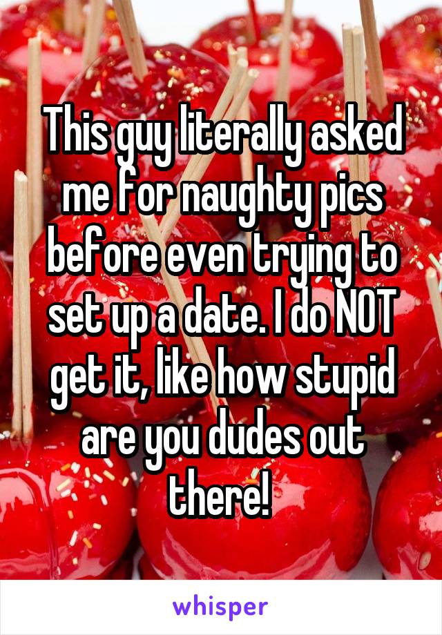 This guy literally asked me for naughty pics before even trying to set up a date. I do NOT get it, like how stupid are you dudes out there! 