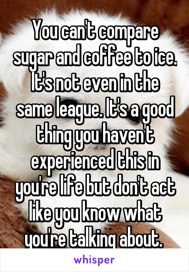 You can't compare sugar and coffee to ice. It's not even in the same league. It's a good thing you haven't experienced this in you're life but don't act like you know what you're talking about. 