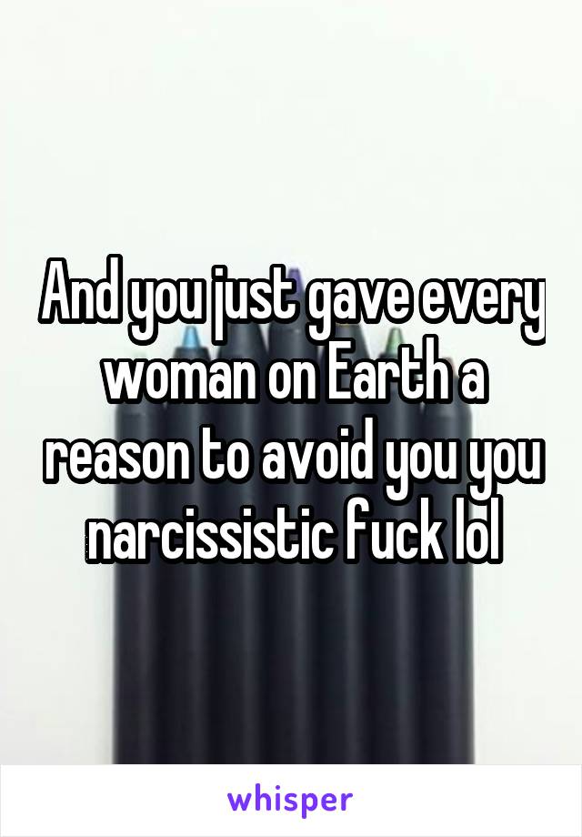 And you just gave every woman on Earth a reason to avoid you you narcissistic fuck lol