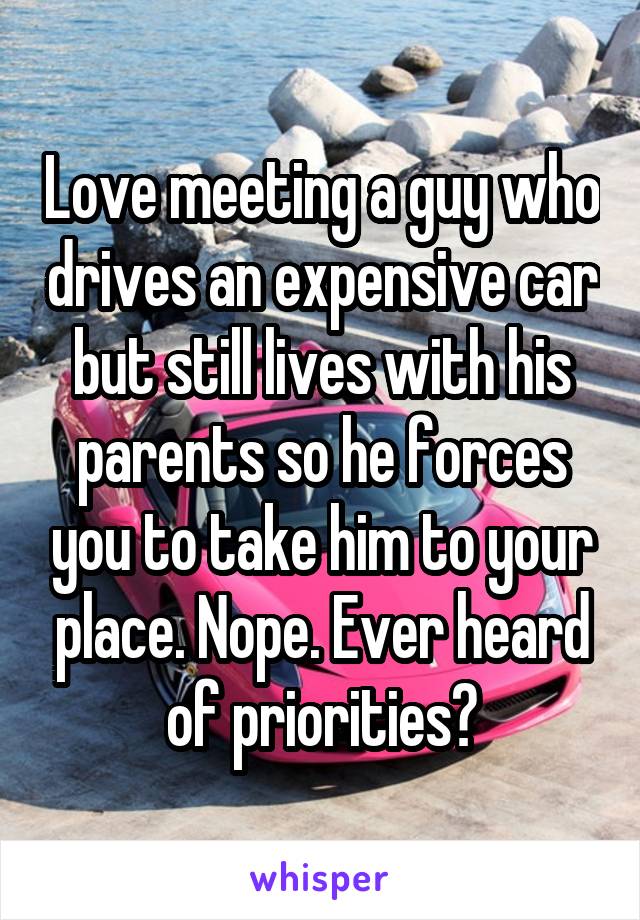 Love meeting a guy who drives an expensive car but still lives with his parents so he forces you to take him to your place. Nope. Ever heard of priorities?