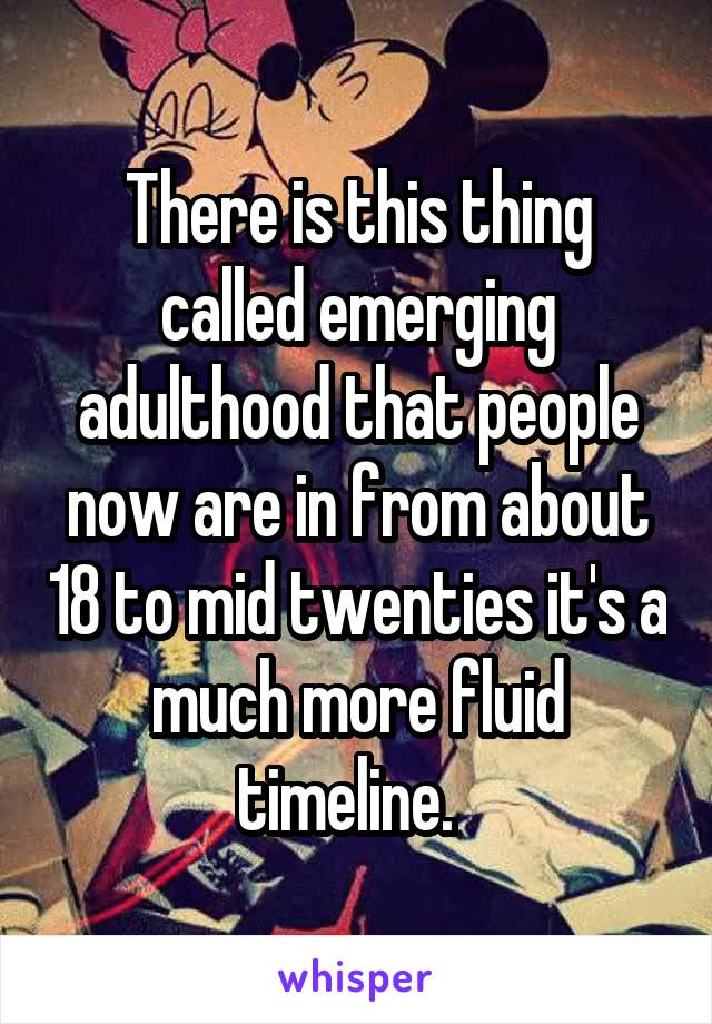 There is this thing called emerging adulthood that people now are in from about 18 to mid twenties it's a much more fluid timeline.  