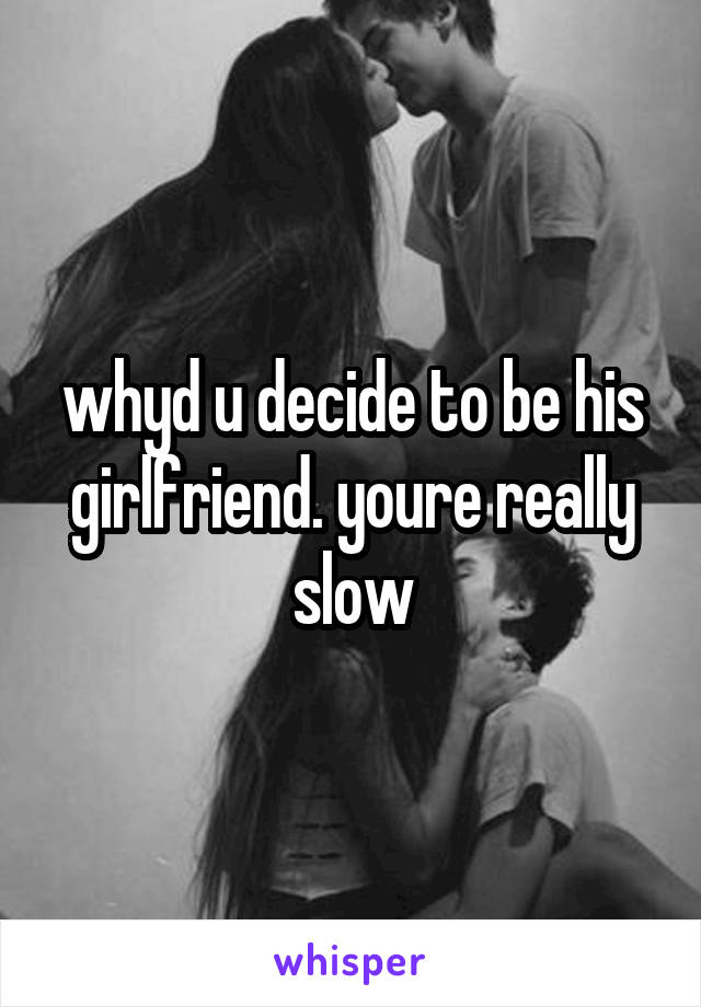 whyd u decide to be his girlfriend. youre really slow