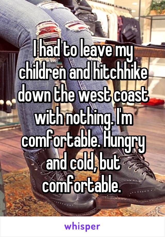 I had to leave my children and hitchhike down the west coast with nothing. I'm comfortable. Hungry and cold, but comfortable. 