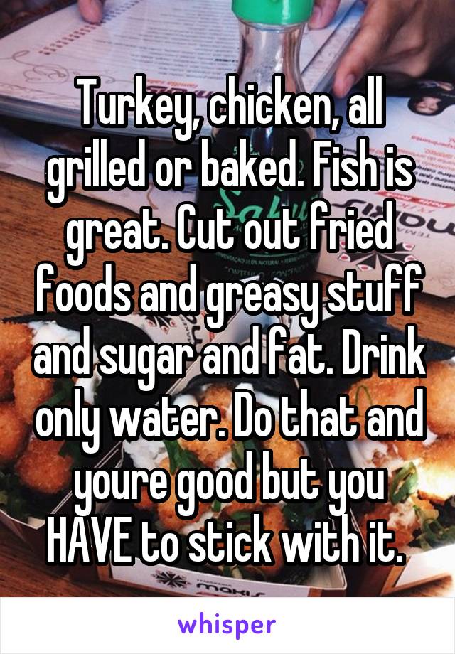 Turkey, chicken, all grilled or baked. Fish is great. Cut out fried foods and greasy stuff and sugar and fat. Drink only water. Do that and youre good but you HAVE to stick with it. 