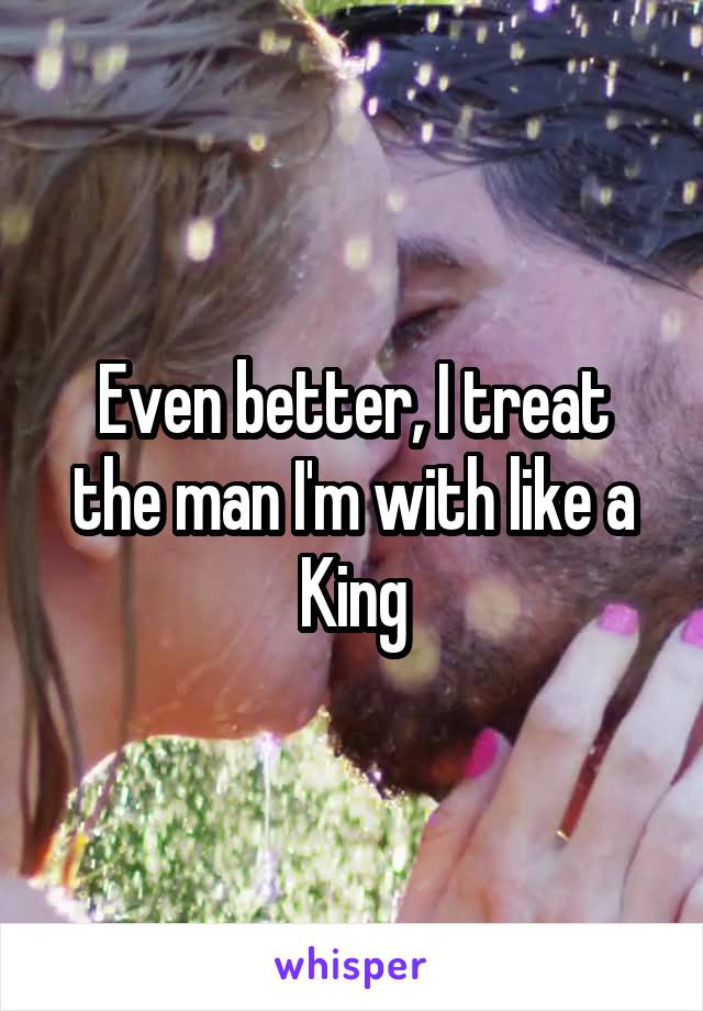 Even better, I treat the man I'm with like a King