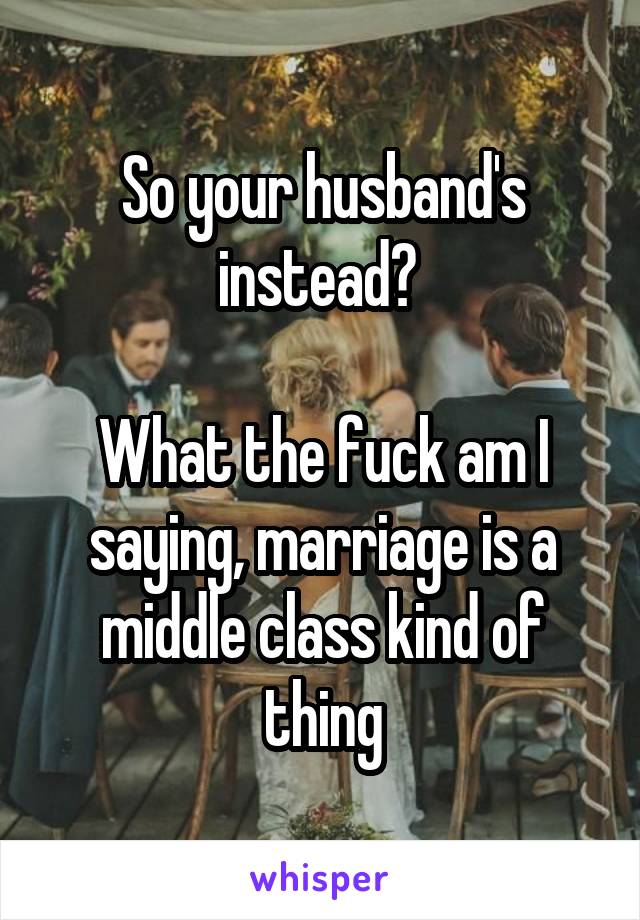 So your husband's instead? 

What the fuck am I saying, marriage is a middle class kind of thing