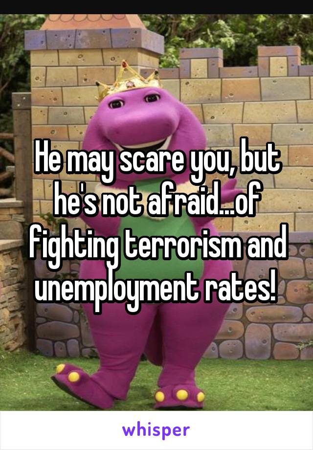 He may scare you, but he's not afraid...of fighting terrorism and unemployment rates! 
