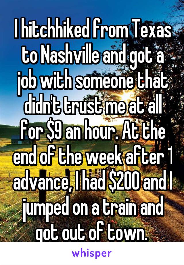 I hitchhiked from Texas to Nashville and got a job with someone that didn't trust me at all for $9 an hour. At the end of the week after 1 advance, I had $200 and I jumped on a train and got out of town. 
