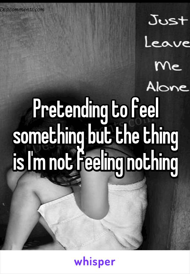 Pretending to feel something but the thing is I'm not feeling nothing