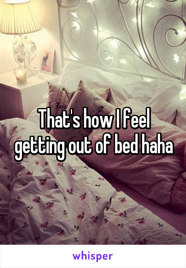That's how I feel getting out of bed haha