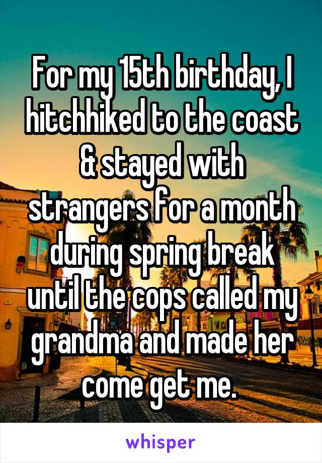For my 15th birthday, I hitchhiked to the coast & stayed with strangers for a month during spring break until the cops called my grandma and made her come get me. 