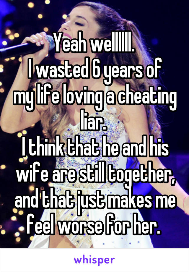 Yeah wellllll. 
I wasted 6 years of my life loving a cheating liar. 
I think that he and his wife are still together, and that just makes me feel worse for her. 