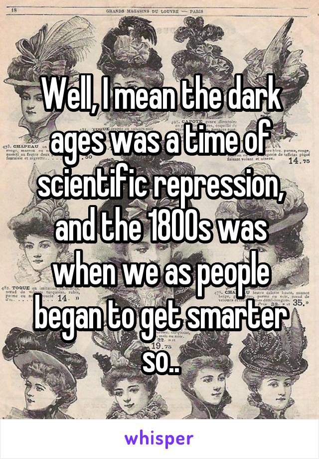 Well, I mean the dark ages was a time of scientific repression, and the 1800s was when we as people began to get smarter so..