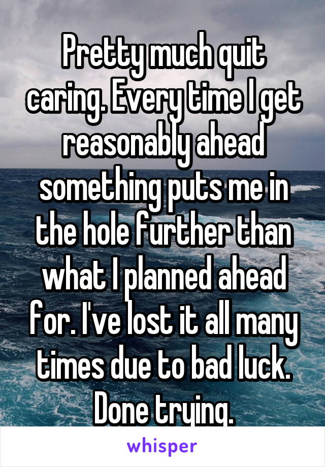 Pretty much quit caring. Every time I get reasonably ahead something puts me in the hole further than what I planned ahead for. I've lost it all many times due to bad luck. Done trying.