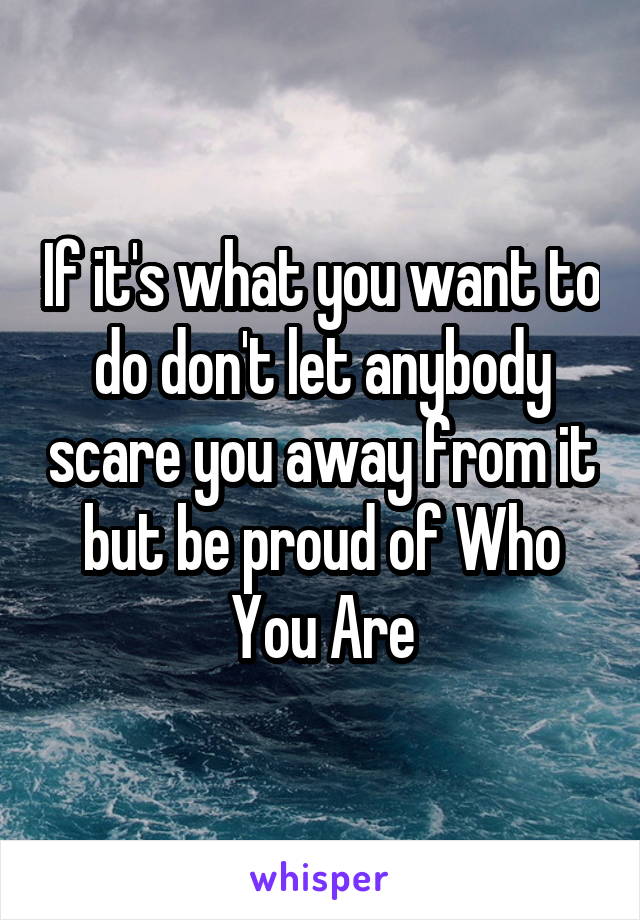 If it's what you want to do don't let anybody scare you away from it but be proud of Who You Are