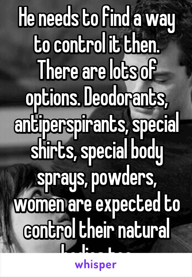 He needs to find a way to control it then.
There are lots of options. Deodorants, antiperspirants, special shirts, special body sprays, powders, women are expected to control their natural bodies too