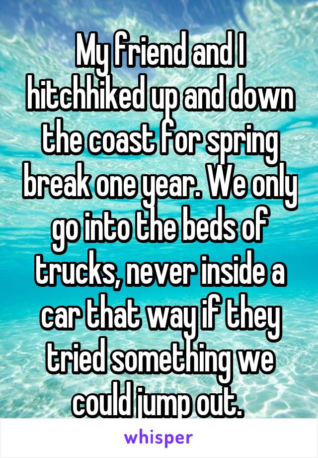 My friend and I hitchhiked up and down the coast for spring break one year. We only go into the beds of trucks, never inside a car that way if they tried something we could jump out. 