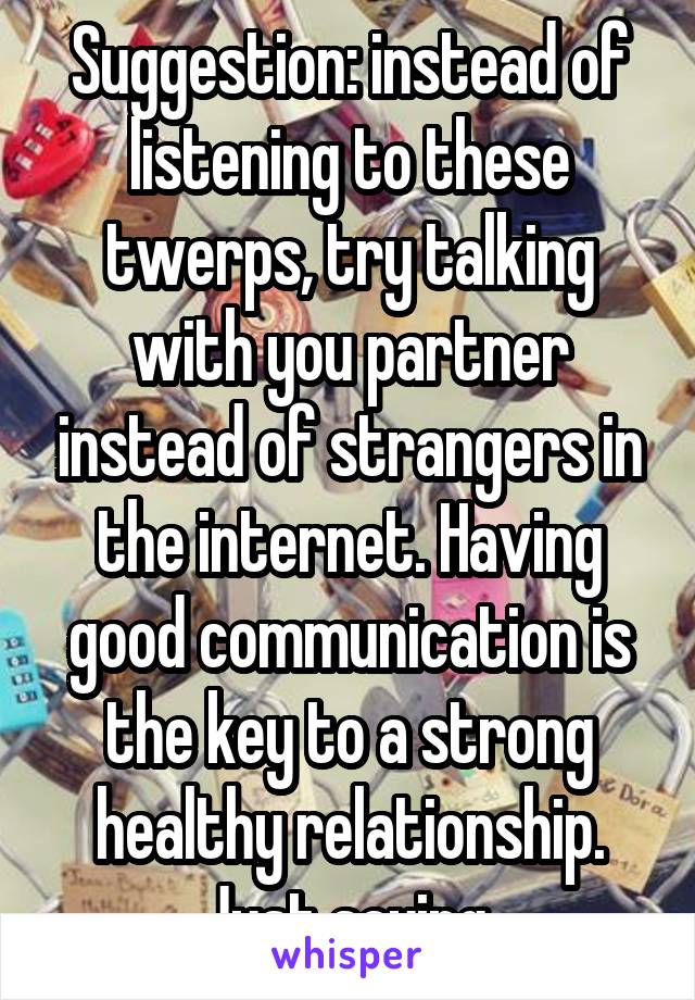 Suggestion: instead of listening to these twerps, try talking with you partner instead of strangers in the internet. Having good communication is the key to a strong healthy relationship. Just saying.